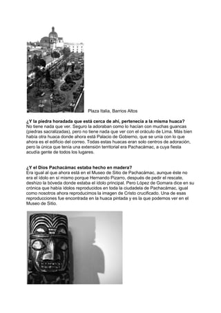 Plaza Italia, Barrios Altos
¿Y la piedra horadada que está cerca de ahí, pertenecía a la misma huaca?
No tiene nada que ver. Seguro la adoraban como lo hacían con muchas guancas
(piedras sacralizadas), pero no tiene nada que ver con el oráculo de Lima. Más bien
había otra huaca donde ahora está Palacio de Gobierno, que se unía con lo que
ahora es el edificio del correo. Todas estas huacas eran solo centros de adoración,
pero la única que tenía una extensión territorial era Pachacámac, a cuya fiesta
acudía gente de todos los lugares.
¿Y el Dios Pachacámac estaba hecho en madera?
Era igual al que ahora está en el Museo de Sitio de Pachacámac, aunque éste no
era el ídolo en sí mismo porque Hernando Pizarro, después de pedir el rescate,
deshizo la bóveda donde estaba el ídolo principal. Pero López de Gomara dice en su
crónica que había ídolos reproducidos en toda la ciudadela de Pachacámac, igual
como nosotros ahora reproducimos la imagen de Cristo crucificado. Una de esas
reproducciones fue encontrada en la huaca pintada y es la que podemos ver en el
Museo de Sitio.
 