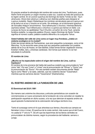 Es preciso analizar la etimología del nombre del curaca de Lima, Taulichusco, pues
Harth-Terré encuentra un origen mochica a esta voz, cuando se trata del quechua de
la región central. En el Lexicón quechua de Domingo de Santo Tomás se lee: Tauri-
atramuzes. Ahora bien atramuz o altramuz son distintas grafías para designar al
Lupinus mutabilis. Según Weberbauer los nombres vernaculares para el Lupinus son
el de tarhui en el sur y chocho en el norte. Sin embargo, en el diccionario quechua
de González Holguín encontramos: Tarui-altramuzes o chochos, mientras Bertonio
(aymara) señala: Tauri-Altramuzes o chochos o Lupinos que llaman en Italia. Los
curacas de Surco se apellidaban Tauri Chumbi y el señor de Lima Tauli, variante
fonética costeña. La segunda palabra Chusco, según Domingo de Santo Tomás
significa el número cuatro; palabra costeña diferente a la cusqueña Tahua.
Usted hablaba del valle de Lima como un lugar muy frondoso, ¿había un
sistema ecológico en la ciudad?
Están las lomas detrás de Pachacámac, que eran pequeños curacazgos, como el de
Manchay. Yo he recorrido esas zonas que son pequeñas quebradas con pueblos
detrás de la Cruz de Hueso, en San Bartolo. Estas lomas tenían vegetación diversa.
Existían molles, tara, y diversas cactáceas. Son lomas que todavía no se han
estudiado lo suficiente.
El nombre de Lima
¿Mucho se ha especulado sobre el origen del nombre de Lima, cuál su
hipótesis?
El nombre de Lima proviene del habla del quechua costeño que pronunciaba la "ere"
como "ele". Por eso "Lima" o "Límac" era la pronunciación de "Rímac" y "Sulco" era
la pronunciación de "Surco". Por eso también existen documentos donde "Mala"
figura como "Mara" y se sabe, además, que los costeños decían "Caxamalca",
mientras que los serranos decían "Caxamarca" (Kashamarka).
EL ROSTRO ANDINO DE LA FUNDACIÓN DE LIMA
El Dominical del 25.01.1981
De manera casi unánime los discursos y artículos periodísticos con ocasión de
conmemorarse un nuevo aniversario de la fundación de Lima coinciden en resaltar la
participación española en dicho suceso, a la vez que silencian el aspecto andino de
aquel episodio fundamental de la colonización del antiguo territorio inca.
Tanto el curacazgo como el río que atraviesa sus tierras y fecunda sus campos se
llamaban Lima o Limac. El quechua de la costa central, más suave que el del Cusco,
no usaba la "r" sino la "l". De ahí que las toponimias de los llanos centrales se
pronunciaban de distinta manera, según la procedencia del hablante: serrano o
yunga.
 