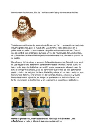Don Gonzalo Taulichusco, hijo de Taulichusco el Viejo y último curaca de Lima
Taulichusco murió antes del asesinato de Pizarro en 1541. La sucesión se realizó sin
mayores problemas, pues el nuevo jefe, Guachinamo, había colaborado en el
gobierno de su padre como corregente. Su gobierno tuvo corta duración. Fue así
que se nombró para el cargo de curaca a un hijo de Taulichusco, llamado Gonzalo,
de quien sabemos defendió desesperadamente los derechos y las tierras propias de
su pueblo.
Con el correr de los años y el aumento de la población europea, fue dejándose sentir
en Los Reyes la falta de terrenos para construir casas y huertas. Por tal razón, en
tiempos del Marqués de Cañete, se decidió mudar nuevamente a los naturales de
Lima a un lugar más alejado, para así aprovechar sus tierras. Se optó por crear el
pueblo y reducción indígena de Santa María Magdalena, al que fueron a vivir no solo
los naturales de Lima, sino también los de Maranga, Guatca, Amancaes y Guala.
Después de tantas injusticias, es tiempo de que la comuna de Lima ofrezca una
tardía reivindiación a don Gonzalo y, en su persona, a sus antiguos pobladores.
Wanka en granodiorita, Piedra basal andina, Homenaje de la ciudad de Lima.
A Taulichusco el viejo, el último de sus gobernantes natives.
 