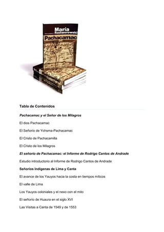 Tabla de Contenidos
Pachacamac y el Señor de los Milagros
El dios Pachacamac
El Señorío de Ychsma-Pachacamac
El Cristo de Pachacamilla
El Cristo de los Milagros
El señorío de Pachacamac: el Informe de Rodrigo Cantos de Andrade
Estudio introductorio al Informe de Rodrigo Cantos de Andrade
Señoríos Indígenas de Lima y Canta
El avance de los Yauyos hacia la costa en tiempos míticos
El valle de Lima
Los Yauyos coloniales y el nexo con el mito
El señorío de Huaura en el siglo XVI
Las Visitas a Canta de 1549 y de 1553
 