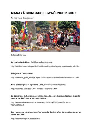 MANAYÁ CHINGACHIPUWAŠUNCHIKCHU !
No nos van a desaparecer !
Enlaces Externos:
La raíz india de Lima, Raúl Porras Barrenechea:
http://sisbib.unmsm.edu.pe/bibvirtual/libros/linguistica/legado_quechua/la_raiz.htm
El legado a Taulichusco:
http://identidad_para_lima.pe.tripod.com/buscandounaidentidadparalima/id10.html
Nota Etimológica: el topónimo Lima, Rodolfo Cerrón-Palomino:
http://es.scribd.com/doc/120848672/El-Toponimo-LIMA
La Sombra de Ychsma: ensayo introductorio sobre la arqueología de la costa
central del Perú en los periodos tardíos:
http://www.societedesamericanistes.be/pdf%20SAB%20peter/Eeckhout-
403%20ifea.pdf
Las Huacas de Lima: un recorrido por más de 4000 años de arquitectura en los
valles de Lima:
http://elcomercio.pe/huacasdelima/
 