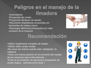 •Quemaduras
•Proyección de virutas
•Proyección de llaves de apriete
•Afecciones respiratorias producidas por
lubricantes de cortes y humo
•Descargas eléctricas provocadas por mala
conexión de la maquina
•Utilizar implemento completo de trabajo
•Utilizar útiles rompe virutas
•No poner las manos cuando este trabajando la
máquina
•Tener una buena posición en el momento del manejo
de las maquinas para evitar lesiones .
•Evitar la acumulación de elementos empapados de
aceite (trapos , cartones entre otras )
 