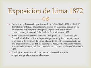 Exposición de Lima 1872

 Durante el gobierno del presidente José Balta (1868-1872), se decidió
demoler las antiguas murallas levantadas en la colonia con el fin de
levantar un parque para albergar la Exposición Mundial en
Lima, construyéndose el Palacio de la Exposición en 1872.
 En el palacio se instalo el llamado “Reloj de Lima”, fabricado por
Pedro Ruiz Gallo, militar e ingeniero peruano, quien construye este
reloj para la Exposición de Lima, el cual tenia entre sus características
una caja de música, el dar los segundos, hora, semanas, años y siglos
marcando la historia del Perú desde Manco Capac y Mama Ocllo hasta
1872.
 El reloj fue desmantelado por tropas chilenas durante la
ocupación, perdiéndose en el camino.

 
