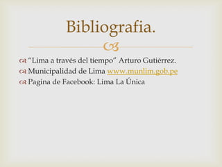 Bibliografia.

 “Lima a través del tiempo” Arturo Gutiérrez.
 Municipalidad de Lima www.munlim.gob.pe
 Pagina de Facebook: Lima La Única

 