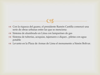 
 Con la riqueza del guano, el presidente Ramón Castilla comenzó una
serie de obras urbanas entre las que se menciona:
 Sistema de alumbrado en Lima con lamparines de gas
 Sistema de tuberías, acequias, tajamares o diques , piletas con agua
potable
 Levanto en la Plaza de Armas de Lima el monumento a Simón Bolívar.

 