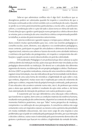 Vol. 2 nº 4 jul./dez. 2007 p. 77-90 
UN I O E S T E CAMPUS D E CASCAVEL 
ISSN 1809-5208 
Sabe-se que administrar conflitos não é algo fácil. Acredita-se que as 
divergências podem ser valorizadas quando há respeito e consciência de que a 
formação continuada se dá e só tem sentido com a contribuição do outro. Quando 
se perde ou se toma posicionamentos particularistas a escola sofre, os professores 
sofrem, a coordenação sofre e o pior de tudo o aluno torna-se vítima de tudo isto. 
É nesta direção que a gestão e participação numa perspectiva coletiva devem deve 
se orientar, pois a construção de uma consciência coletiva compromissada possibili-ta 
trabalhar as arestas de posicionamentos ostracionistas. 
É preciso evidenciar e garantir espaços e tempos para o debate. No coti-diano 
existem muitas oportunidades para isso, como nas reuniões pedagógicas e 
conselho escolar, assim, diretores, seus adjuntos e os coordenadores pedagógicos, 
nesse contexto, participam no papel de articuladores e defensores da democracia 
organizacional, extensiva aos saberes e fazeres da escola como atividade intrínseca 
e extrínseca da qual todos são protagonistas, em respeito e compreensão das atri-buições 
e papéis sociais à serem desenvolvidos em prol da coletividade. 
O Coordenador Pedagógico é um profissional que deve valorizar as ações 
coletivas dentro da instituição escolar, ações essas que devem estar vinculadas ao eixo 
pedagógico desenvolvido na instituição. Ele deverá ser o articulador dos diferentes 
segmentos da mesma, na elaboração de um projeto pedagógico coletivo. Parafrasean-do 
Lima (2007) as questões norteadoras, emersas de uma consciência coletiva não se 
esgotam nessa formulação, mas são indicadoras de que há necessidade real do desen-volvimento 
de uma outra forma de reivindicar a legitimidade de ação sobre o real, 
que embora, disponível, muitas vezes não é explorada por conta do velamento do 
poder que o coletivo, enquanto fruto da própria formação continuada, pode provocar. 
O ato educativo não acontece somente numa mão, isto é, do professor que ensina 
para o aluno que aprende, também é resultante da ação entre ambos e, de forma 
mais sistematizada da interação do professor com outros professores e pares. 
É exatamente por isso que defendemos uma educação crítico-reflexiva, 
que transforme os sujeitos, bem como as condições materiais da existência humana, 
resultando numa produção de conhecimento, disponível ao contexto de educação de 
momentos históricos posteriores, mas que “lidos” numa perspectiva de mudança, 
rompimento e ou ratificação de seus pressupostos. A consciência coletiva não surge 
certamente como um imperativo natural, ou mesmo como a primeira das prioridades 
em muitas realidades educacionais, não raras vezes surge de uma resposta à uma 
problemática que só pode ser conduzida pela participação de todos, por suas interações 
e decisões coletivas; outras vezes é estimulada pelo posicionamento democrático de 
gestores e professores que buscam no coletivo a legitimidade da vontade de todos. 
8 6 O COORDENADOR PEDAGÓGICO NA EDUCAÇÃO BÁSICA: ... 
 