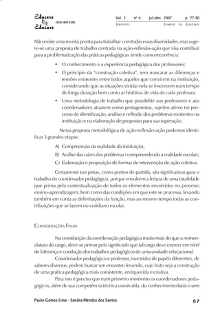 Vol. 2 nº 4 jul./dez. 2007 p. 77-90 
UN I O E S T E CAMPUS D E CASCAVEL 
ISSN 1809-5208 
Não existe uma receita pronta para trabalhar com todas essas diversidades, mas suge-re- 
se uma proposta de trabalho centrada na ação-reflexão-ação que visa contribuir 
para a problematização das práticas pedagógicas tendo como recorrência: 
• O conhecimento e a experiência pedagógica dos professores; 
• O princípio da “construção coletiva”, sem mascarar as diferenças e 
tensões existentes entre todos aqueles que convivem na instituição, 
considerando que as situações vividas nela se inscrevem num tempo 
de longa duração bem como as histórias de vida de cada professor. 
• Uma metodologia de trabalho que possibilite aos professores e aos 
coordenadores atuarem como protagonistas, sujeitos ativos no pro-cesso 
de identificação, análise e reflexão dos problemas existentes na 
instituição e na elaboração de propostas para sua superação. 
Nessa proposta metodológica de ação-reflexão-ação podemos identi-ficar 
3 grandes etapas: 
A) Compreensão da realidade da instituição; 
B) Análise das raízes dos problemas ( compreendendo a realidade escolar); 
C) Elaboração e proposição de formas de intervenção de ação coletiva. 
Certamente tais pistas, como pontos de partida, são significativas para o 
trabalho do coordenador pedagógico, porque envolvem a leitura de uma totalidade 
que prima pela contextualização de todos os elementos envolvidos no processo 
ensino-aprendizagem, bem como das condições em que este se processa, levando 
também em conta as delimitações da função, mas ao mesmo tempo todas as con-tribuições 
que se fazem no cotidiano escolar. 
CONSIDERAÇÕES FINAIS 
Na constituição da coordenação pedagógica muito mais do que a nomen-clatura 
do cargo, deve-se primar pelo significado que tal cargo deve exercer em nível 
de liderança e condução dos trabalhos pedagógicos de uma unidade educacional. 
Coordenador pedagógico e professor, investidos de papéis diferentes, de 
saberes diversos, podem buscar um encontro fecundo, cujo fruto seja a construção 
de uma prática pedagógica mais consistente, enriquecida e criativa. 
Para isso é preciso que num primeiro momento os coordenadores peda-gógicos, 
além de sua competência técnica construída, do conhecimento básico sem 
Paulo Gomes Lima - Sandra Mendes dos Santos 8 7 
 