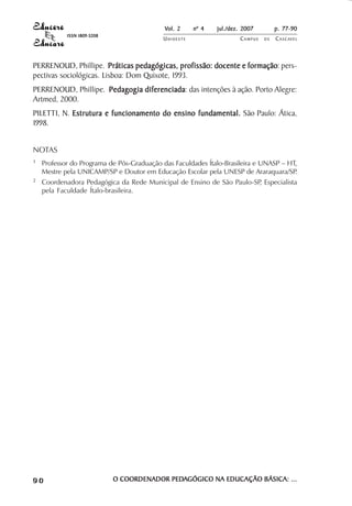 Vol. 2 nº 4 jul./dez. 2007 p. 77-90 
UN I O E S T E CAMPUS D E CASCAVEL 
ISSN 1809-5208 
PERRENOUD, Phillipe. Práticas pedagógicas, profissão: docente e formação: pers-pectivas 
sociológicas. Lisboa: Dom Quixote, 1993. 
PERRENOUD, Phillipe. Pedagogia diferenciada: das intenções à ação. Porto Alegre: 
Artmed, 2000. 
PILETTI, N. Estrutura e funcionamento do ensino fundamental. São Paulo: Ática, 
1998. 
NOTAS 
1 Professor do Programa de Pós-Graduação das Faculdades Ítalo-Brasileira e UNASP – HT, 
Mestre pela UNICAMP/SP e Doutor em Educação Escolar pela UNESP de Araraquara/SP. 
2 Coordenadora Pedagógica da Rede Municipal de Ensino de São Paulo-SP, Especialista 
pela Faculdade Ítalo-brasileira. 
9 0 O COORDENADOR PEDAGÓGICO NA EDUCAÇÃO BÁSICA: ... 
