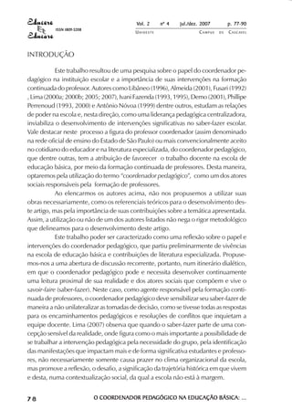 Vol. 2 nº 4 jul./dez. 2007 p. 77-90 
UN I O E S T E CAMPUS D E CASCAVEL 
ISSN 1809-5208 
INTRODUÇÃO 
Este trabalho resultou de uma pesquisa sobre o papel do coordenador pe-dagógico 
na instituição escolar e a importância de suas intervenções na formação 
continuada do professor. Autores como Libâneo (1996), Almeida (2001), Fusari (1992) 
, Lima (2000a; 2000b; 2005; 2007), Ivani Fazenda (1993, 1995), Demo (2001), Phillipe 
Perrenoud (1993, 2000) e Antônio Nóvoa (1999) dentre outros, estudam as relações 
de poder na escola e, nesta direção, como uma liderança pedagógica centralizadora, 
inviabiliza o desenvolvimento de intervenções significativas no saber-fazer escolar. 
Vale destacar neste processo a figura do professor coordenador (assim denominado 
na rede oficial de ensino do Estado de São Paulo) ou mais convencionalmente aceito 
no cotidiano do educador e na literatura especializada, do coordenador pedagógico, 
que dentre outras, tem a atribuição de favorecer o trabalho docente na escola de 
educação básica, por meio da formação continuada de professores. Desta maneira, 
optaremos pela utilização do termo “coordenador pedagógico”, como um dos atores 
sociais responsáveis pela formação de professores. 
Ao elencarmos os autores acima, não nos propusemos a utilizar suas 
obras necessariamente, como os referenciais teóricos para o desenvolvimento des-te 
artigo, mas pela importância de suas contribuições sobre a temática apresentada. 
Assim, a utilização ou não de um dos autores listados não nega o rigor metodológico 
que delineamos para o desenvolvimento deste artigo. 
Este trabalho poder ser caracterizado como uma reflexão sobre o papel e 
intervenções do coordenador pedagógico, que partiu preliminarmente de vivências 
na escola de educação básica e contribuições de literatura especializada. Propuse-mos- 
nos a uma abertura de discussão recorrente, portanto, num itinerário dialético, 
em que o coordenador pedagógico pode e necessita desenvolver continuamente 
uma leitura proximal de sua realidade e dos atores sociais que compõem e vive o 
savoir-faire (saber-fazer). Neste caso, como agente responsável pela formação conti-nuada 
de professores, o coordenador pedagógico deve sensibilizar seu saber-fazer de 
maneira a não unilateralizar as tomadas de decisão, como se tivesse todas as respostas 
para os encaminhamentos pedagógicos e resoluções de conflitos que inquietam a 
equipe docente. Lima (2007) observa que quando o saber-fazer parte de uma con-cepção 
sensível da realidade, onde figura como o mais importante a possibilidade de 
se trabalhar a intervenção pedagógica pela necessidade do grupo, pela identificação 
das manifestações que impactam mais e de forma significativa estudantes e professo-res, 
não necessariamente somente causa prazer no clima organizacional da escola, 
mas promove a reflexão, o desafio, a significação da trajetória histórica em que vivem 
e desta, numa contextualização social, da qual a escola não está à margem. 
7 8 O COORDENADOR PEDAGÓGICO NA EDUCAÇÃO BÁSICA: ... 
 