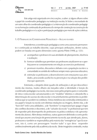 Vol. 2 nº 4 jul./dez. 2007 p. 77-90 
UN I O E S T E CAMPUS D E CASCAVEL 
ISSN 1809-5208 
Este artigo está organizado em cinco seções, a saber: a) alguns olhares sobre 
o papel do coordenador pedagógico na instituição escolar, b) Sobre a necessidade de 
um outro olhar do coordenador pedagógico c) a intervenção do coordenador pedagógi-co 
na formação continuada de professores d) o tempo de construção na construção do 
trabalho pedagógico e e) a ação e participação pedagógica por meio de ações coletivas. 
1. O TRABALHO DO COORDENADOR PEDAGÓGICO – ALGUNS OLHARES 
Entendemos a coordenação pedagógica como uma assessoria permanen-te 
e continuada ao trabalho docente, cujas principais atribuições, dentre outras, 
podem ser listadas em quatro dimensões como aponta Piletti (1998, p. 125): 
a) acompanhar o professor em suas atividades de planejamento, docência 
e avaliação; 
b) fornecer subsídios que permitam aos professores atualizarem-se e aper-feiçoarem- 
se constantemente em relação ao exercício profissional; 
c) promover reuniões, discussões e debates com a população escolar e a 
comunidade no sentido de melhorar sempre mais o processo educativo; 
d) estimular os professores a desenvolverem com entusiasmo suas ativi-dades, 
procurando auxiliá-los na prevenção e na solução dos proble-mas 
que aparecem. 
Entretanto, a despeito deste quadro de atribuições e até por desconheci-mento 
das mesmas, muitos olhares são lançados sobre a identidade e função do 
coordenador pedagógico na escola, não raras vezes pelos próprios pares e comunida-de 
intra e extra-escolar caricaturizando-o em “modelos” distintos e cobrando-lhe a 
determinação do sucesso da vida escolar e encaminhamentos pertinentes às proble-máticas 
que se sucedem no cotidiano. Várias metáforas são construídas sintetizando o 
seu papel e função na escola com distintas rotulações ou imagens, dentre elas, a de 
“bom-bril” (mil e uma utilidades), a de “bombeiro” (o responsável por apagar o fogos 
dos conflitos docentes e discentes), a de “salvador da escola” (o profissional que tem 
de responder pelo desempenho de professores na prática cotidiana e do aproveita-mento 
dos alunos). Além destas metáforas, outras aparecem definindo-o como profis-sional 
que assume uma função de gerenciamento na escola, que atende pais, alunos, 
professores e também se responsabiliza pela maioria das “emergências” que lá ocor-rem, 
isto é, como um personagem “resolve tudo” e que deve responder 
unidirecionalmente pela vida acadêmica da escola. Deste imaginário construído, muitas 
Paulo Gomes Lima - Sandra Mendes dos Santos 7 9 
 