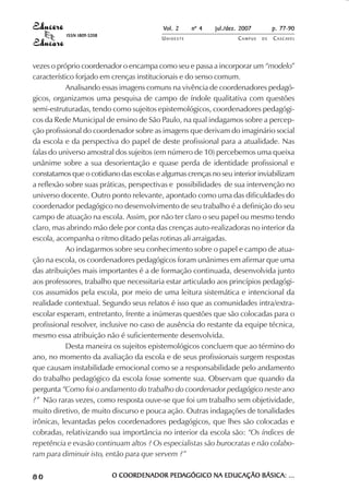 Vol. 2 nº 4 jul./dez. 2007 p. 77-90 
UN I O E S T E CAMPUS D E CASCAVEL 
ISSN 1809-5208 
vezes o próprio coordenador o encampa como seu e passa a incorporar um “modelo” 
característico forjado em crenças institucionais e do senso comum. 
Analisando essas imagens comuns na vivência de coordenadores pedagó-gicos, 
organizamos uma pesquisa de campo de índole qualitativa com questões 
semi-estruturadas, tendo como sujeitos epistemológicos, coordenadores pedagógi-cos 
da Rede Municipal de ensino de São Paulo, na qual indagamos sobre a percep-ção 
profissional do coordenador sobre as imagens que derivam do imaginário social 
da escola e da perspectiva do papel de deste profissional para a atualidade. Nas 
falas do universo amostral dos sujeitos (em número de 10) percebemos uma queixa 
unânime sobre a sua desorientação e quase perda de identidade profissional e 
constatamos que o cotidiano das escolas e algumas crenças no seu interior inviabilizam 
a reflexão sobre suas práticas, perspectivas e possibilidades de sua intervenção no 
universo docente. Outro ponto relevante, apontado como uma das dificuldades do 
coordenador pedagógico no desenvolvimento de seu trabalho é a definição do seu 
campo de atuação na escola. Assim, por não ter claro o seu papel ou mesmo tendo 
claro, mas abrindo mão dele por conta das crenças auto-realizadoras no interior da 
escola, acompanha o ritmo ditado pelas rotinas ali arraigadas. 
Ao indagarmos sobre seu conhecimento sobre o papel e campo de atua-ção 
na escola, os coordenadores pedagógicos foram unânimes em afirmar que uma 
das atribuições mais importantes é a de formação continuada, desenvolvida junto 
aos professores, trabalho que necessitaria estar articulado aos princípios pedagógi-cos 
assumidos pela escola, por meio de uma leitura sistemática e intencional da 
realidade contextual. Segundo seus relatos é isso que as comunidades intra/extra-escolar 
esperam, entretanto, frente a inúmeras questões que são colocadas para o 
profissional resolver, inclusive no caso de ausência do restante da equipe técnica, 
mesmo essa atribuição não é suficientemente desenvolvida. 
Desta maneira os sujeitos epistemológicos concluem que ao término do 
ano, no momento da avaliação da escola e de seus profissionais surgem respostas 
que causam instabilidade emocional como se a responsabilidade pelo andamento 
do trabalho pedagógico da escola fosse somente sua. Observam que quando da 
pergunta “Como foi o andamento do trabalho do coordenador pedagógico neste ano 
?” Não raras vezes, como resposta ouve-se que foi um trabalho sem objetividade, 
muito diretivo, de muito discurso e pouca ação. Outras indagações de tonalidades 
irônicas, levantadas pelos coordenadores pedagógicos, que lhes são colocadas e 
cobradas, relativizando sua importância no interior da escola são: “Os índices de 
repetência e evasão continuam altos ? Os especialistas são burocratas e não colabo-ram 
para diminuir isto, então para que servem ?” 
8 0 O COORDENADOR PEDAGÓGICO NA EDUCAÇÃO BÁSICA: ... 
 