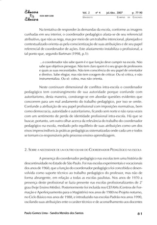 Vol. 2 nº 4 jul./dez. 2007 p. 77-90 
UN I O E S T E CAMPUS D E CASCAVEL 
ISSN 1809-5208 
Na tentativa de responder às demandas da escola, conforme as imagens 
cunhadas em seu interior, o coordenador pedagógico afasta-se de seu referencial 
atribuitivo, que não as nega, mas por meio de um trabalho intencional, planejado e 
contextualizado orienta-as pela conscientização de suas atribuições e de seu papel 
referencial de coordenador de ações. Este afastamento instabiliza o profissional, a 
tal ponto que, segundo Bartman (1998, p.1): 
...o coordenador não sabe quem é e que função deve cumprir na escola. Não 
sabe que objetivos persegue. Não tem claro quem é o seu grupo de professores 
e quais as suas necessidades. Não tem consciência do seu papel de orientador 
e diretivo. Sabe elogiar, mas não tem coragem de criticar. Ou só critica, e não 
instrumentaliza. Ou só cobra, mas não orienta. 
Neste continuum dimensional de conflitos intra-escola o coordenador 
pedagógico tem constrangimento de sua autoridade porque confunde com 
autoritarismo, desta maneira, constrange-se em abordar questões evidentes que 
concorrem para um mal andamento do trabalho pedagógico, por isso se omite. 
Confunde a atribuição de seu papel profissional com imposições normativas, bem 
como democracia, autoridade e autoritarismo, ficando sem norte e não raras vezes 
com um sentimento de perda de identidade profissional intra-escola. Há que se 
buscar, portanto, um outro olhar acerca da relevância do trabalho do coordenador 
pedagógico na escola, mediado pelo equilíbrio de suas atribuições como um dos 
eixos imprescindíveis às práticas pedagógicas sistematizadas onde cada um e todos 
se tornam co-responsáveis pelo processo ensino-aprendizagem. 
2. SOBRE A NECESSIDADE DE UM OUTRO OLHAR DO COORDENADOR PEDAGÓGICO NA ESCOLA 
A presença do coordenador pedagógico nas escolas tem uma história de 
descontinuidade no Estado de São Paulo. Foi nas escolas experimentais e vocacionais 
dos anos de 1960, que a função do coordenador pedagógico foi concebida e desen-volvida 
como suporte técnico ao trabalho pedagógico do professor, mas não de 
forma abrangente, em relação a todas as escolas paulistas. Nos anos de 1970 a 
presença deste profissional se fazia presente nas escolas profissionalizantes de 2º 
grau (hoje Ensino Médio). Posteriormente foi incluída nos CEFAMs (Centros de For-mação 
e Aperfeiçoamento para o Magistério) nos anos de 1980 no Projeto noturno, 
no Ciclo Básico nos anos de 1988, e introduzido nas escolas Padrão nos anos 1990, 
oscilando suas atribuições ente o caráter técnico e de aconselhamento aos docentes 
Paulo Gomes Lima - Sandra Mendes dos Santos 8 1 
 