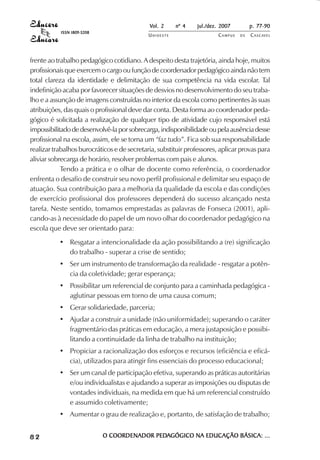 Vol. 2 nº 4 jul./dez. 2007 p. 77-90 
UN I O E S T E CAMPUS D E CASCAVEL 
ISSN 1809-5208 
frente ao trabalho pedagógico cotidiano. A despeito desta trajetória, ainda hoje, muitos 
profissionais que exercem o cargo ou função de coordenador pedagógico ainda não tem 
total clareza da identidade e delimitação de sua competência na vida escolar. Tal 
indefinição acaba por favorecer situações de desvios no desenvolvimento do seu traba-lho 
e a assunção de imagens construídas no interior da escola como pertinentes às suas 
atribuições, das quais o profissional deve dar conta. Desta forma ao coordenador peda-gógico 
é solicitada a realização de qualquer tipo de atividade cujo responsável está 
impossibilitado de desenvolvê-la por sobrecarga, indisponibilidade ou pela ausência desse 
profissional na escola, assim, ele se torna um “faz tudo”. Fica sob sua responsabilidade 
realizar trabalhos burocráticos e de secretaria, substituir professores, aplicar provas para 
aliviar sobrecarga de horário, resolver problemas com pais e alunos. 
Tendo a prática e o olhar de docente como referência, o coordenador 
enfrenta o desafio de construir seu novo perfil profissional e delimitar seu espaço de 
atuação. Sua contribuição para a melhoria da qualidade da escola e das condições 
de exercício profissional dos professores dependerá do sucesso alcançado nesta 
tarefa. Neste sentido, tomamos emprestadas as palavras de Fonseca (2001), apli-cando- 
as à necessidade do papel de um novo olhar do coordenador pedagógico na 
escola que deve ser orientado para: 
• Resgatar a intencionalidade da ação possibilitando a (re) significação 
do trabalho - superar a crise de sentido; 
• Ser um instrumento de transformação da realidade - resgatar a potên-cia 
da coletividade; gerar esperança; 
• Possibilitar um referencial de conjunto para a caminhada pedagógica - 
aglutinar pessoas em torno de uma causa comum; 
• Gerar solidariedade, parceria; 
• Ajudar a construir a unidade (não uniformidade); superando o caráter 
fragmentário das práticas em educação, a mera justaposição e possibi-litando 
a continuidade da linha de trabalho na instituição; 
• Propiciar a racionalização dos esforços e recursos (eficiência e eficá-cia), 
utilizados para atingir fins essenciais do processo educacional; 
• Ser um canal de participação efetiva, superando as práticas autoritárias 
e/ou individualistas e ajudando a superar as imposições ou disputas de 
vontades individuais, na medida em que há um referencial construído 
e assumido coletivamente; 
• Aumentar o grau de realização e, portanto, de satisfação de trabalho; 
8 2 O COORDENADOR PEDAGÓGICO NA EDUCAÇÃO BÁSICA: ... 
 