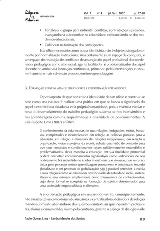Vol. 2 nº 4 jul./dez. 2007 p. 77-90 
UN I O E S T E CAMPUS D E CASCAVEL 
ISSN 1809-5208 
• Fortalecer o grupo para enfrentar conflitos, contradições e pressões, 
avançando na autonomia e na criatividade e distanciando-se dos mo-dismos 
educacionais; 
• Colaborar na formação dos participantes. 
Esta olhar necessário como busca identitária, não é objeto outorgado so-mente 
por normalização institucional, mas certamente é um espaço de conquista, é 
um espaço de resolução de conflitos e de assunção do papel profissional do coorde-nador 
pedagógico como ator social, agente facilitador e problematizador do papel 
docente no âmbito da formação continuada, primando pelas intervenções e enca-minhamentos 
mais viáveis ao processo ensino-aprendizagem 
3. FORMAÇÃO CONTINUADA DE EDUCADORES E COORDENAÇÃO PEDAGÓGICA 
O pressuposto de que construir a identidade de um ofício e construir-se 
nele como seu escultor é realizar uma prática em que se busca o significado do 
papel e exercício da cidadania e da própria humanidade, pois, a vivência escolar e 
nesta o desenvolvimento do trabalho pedagógico sustenta-se nos intercâmbios e 
nas aprendizagens comuns, respeitando-se a diversidade de posicionamentos. A 
este respeito Lima (2007) enfatiza: 
O conhecimento da vida escolar, de suas relações, indagações, êxitos, fracas-sos, 
completudes e incompletudes em relação às políticas publicas para a 
educação, em relação a dimensão das relações interpessoais, em relação a 
organização, metas e projetos da escola; solicita uma visão de conjunto para 
que seus contextos e condicionantes sejam suficientemente entendidos e 
problematizados, desta maneira a educação em sua finalidade primordial 
poderá encontrar encaminhamentos significativos como indicadores de seu 
norteamento.Na sociedade do conhecimento em que vivemos, que se carac-teriza 
pelo processo ensino-aprendizagem permanente e continuado (mundo 
globalizado e em processo de globalização) não é possível entender a escola 
e suas relações como se estivessem desvinculadas da totalidade social, materi-alizando 
seus esforços simplesmente como transmissora de conhecimentos, 
cujo dever formal se completa na formação de sujeitos determinados para 
uma sociedade impessoalizada e alienante. 
A coordenação pedagógica em seu sentido estrito, conseqüentemente, 
não caracteriza-se como dimensão mecânica e centralizadora, definidora da relação 
mando-submissão alienando-se das questões contextuais que inquietam professo-res, 
alunos e comunidade; muito pelo contrario, garante o espaço da dialogicidade 
Paulo Gomes Lima - Sandra Mendes dos Santos 8 3 
 