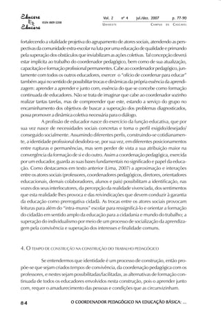 Vol. 2 nº 4 jul./dez. 2007 p. 77-90 
UN I O E S T E CAMPUS D E CASCAVEL 
ISSN 1809-5208 
fortalecendo a vitalidade projetiva do agrupamento de atores sociais, atendendo as pers-pectivas 
da comunidade extra-escolar na luta por uma educação de qualidade e primando 
pela superação dos obstáculos que inviabilizam as ações coletivas. Tal concepção deverá 
estar implícita ao trabalho do coordenador pedagógico, bem como de sua atualização, 
capacitação e formação profissional permanentes. Cabe ao coordenador pedagógico, jun-tamente 
com todos os outros educadores, exercer o “ofício de coordenar para educar” 
também aqui no sentido de possibilitar trocas e dinâmicas da própria essência da aprendi-zagem: 
aprender a aprender e junto com, essência do que se concebe como formação 
continuada de educadores. Não se trata de imaginar que cabe ao coordenador sozinho 
realizar tantas tarefas, mas de compreender que este, estando a serviço do grupo no 
encaminhamento dos objetivos de buscar a superação dos problemas diagnosticados, 
possa promover a dinâmica coletiva necessária para o diálogo. 
A profissão de educador nasce do exercício da função educativa, que por 
sua vez nasce de necessidades sociais concretas e toma o perfil exigido/desejado/ 
conseguido socialmente. Assumindo diferentes perfis, construindo-se cotidianamen-te, 
a identidade profissional desdobra-se, por sua vez, em diferentes posicionamentos 
entre rupturas e permanências, mas sem perder de vista a sua atribuição maior na 
convergência da formação de si e do outro. Assim a coordenação pedagógica, exercida 
por um educador, guarda as suas bases fundamentais no significado e papel da educa-ção. 
Como destacamos em texto anterior (Lima, 2007) a aproximação e interações 
entre os atores sociais (professores, coordenadores pedagógicos, diretores, orientadores 
educacionais, demais colaboradores, alunos e pais) possibilitam a identificação, nas 
vozes dos seus interlocutores, da percepção da realidade vivenciada, dos sentimentos 
que esta realidade lhes provoca e das reivindicações que devem conduzir à garantia 
da educação como prerrogativa cidadã. As trocas entre os atores sociais provocam 
leituras para além do “intra-muros” escolar para ressignificá-lo e orientar a formação 
do cidadão em sentido amplo da educação para a cidadania e mundo do trabalho; a 
superação do individualismo por meio de um processo de socialização da aprendiza-gem 
pela convivência e superação dos interesses e finalidade comuns. 
4. O TEMPO DE CONSTRUÇÃO NA CONSTRUÇÃO DO TRABALHO PEDAGÓGICO 
Se entendermos que identidade é um processo de construção, então pro-põe- 
se que sejam criados tempos de convivência, da coordenação pedagógica com os 
professores, e nestes sejam possibilitadas/facilitadas, as alternativas de formação con-tinuada 
de todos os educadores envolvidos nesta construção, pois o aprender junto 
com, requer o amadurecimento das pessoas e condições que as circunvizinham. 
8 4 O COORDENADOR PEDAGÓGICO NA EDUCAÇÃO BÁSICA: ... 
 