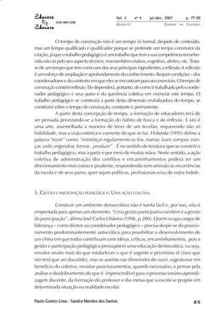 Vol. 2 nº 4 jul./dez. 2007 p. 77-90 
UN I O E S T E CAMPUS D E CASCAVEL 
ISSN 1809-5208 
O tempo de construção não é um tempo só formal, despido de conteúdo, 
mas um tempo qualificado e qualificador porque se pretende um tempo construtor da 
criação, já que o trabalho pedagógico é um trabalho que tem a sua competência reconhe-cida 
não só pelo seu aspecto técnico, mas também criativo, cognitivo, afetivo, etc. Trata-se 
de um tempo que tem como um dos seus principais ingredientes a reflexão.A reflexão 
é um esforço de ampliação e aprofundamento do conhecimento. Requer condições – dos 
coordenadores e do contexto em que eles se encontram para seu exercício. O tempo de 
construção contém reflexão. Ele dependerá, portanto, de como é trabalhado pelo coorde-nador 
pedagógico e seus pares e da querência coletiva em vivenciar este tempo. O 
trabalho pedagógico se construirá a partir desta dimensão revitalizadora do tempo, se 
construirá sobre o tempo de construção, constante e permanente. 
A partir desta concepção de tempo, a formação de educadores terá de 
ser pensada priorizando-se a formação do hábito de busca e de reflexão. E isto é 
uma arte, assemelhada a maneira de tecer de um tecelão, requerendo não só 
habilidade, mas a visão estética e coerente do que se faz. Holanda (1995) define a 
palavra “tecer” como: “entrelaçar regularmente os fios, tramar, fazer, compor, tran-çar, 
urdir, engendrar, formar , produzir” . É no sentido de tessitura que se constrói o 
trabalho pedagógico, mas a partir e por meio de muitas mãos. Neste sentido, a ação 
coletiva de administração dos conflitos e encaminhamentos poderá ter um 
direcionamento mais coeso e prudente, respondendo sem omissão às recorrências 
da escola e de seus pares, quer sejam políticas, profissionais e/ou de outra índole. 
5. GESTÃO E PARTICIPAÇÃO PEDAGÓGICA: UMA AÇÃO COLETIVA 
Construir um ambiente democrático não é tarefa fácil e, por isso, não é 
empreitada para apenas um elemento. “Uma gestão participativa também é a gestão 
da participação”, afirma José Carlos Libâneo (1996, p.200). Quem ocupa cargos de 
liderança – como diretor ou coordenador pedagógico – precisa despir-se do posicio-namento 
predominantemente autocrático para possibilitar o desenvolvimento de 
um clima em que todos contribuam com idéias, críticas, encaminhamentos, pois a 
gestão e participação pedagógica pressupõem uma educação democrática, ou seja, 
envolve muito mais do que estabelecer o que é urgente e prioritário (é claro que 
isto terá que ser discutido), mas se assenta nas dimensões do ouvir, sugestionar em 
benefício do coletivo, revisitar posicionamentos, quando necessário, e primar pela 
análise e desdobramento do que é imprescindível para o processo ensino-aprendi-zagem 
discente, da formação do professor e das metas que a escola se propõe em 
determinada situação ou realidade escolar. 
Paulo Gomes Lima - Sandra Mendes dos Santos 8 5 
 