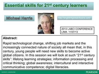 Essential skills for 21st century learners
http://english4globalcitizens.com/
Abstract:
Rapid technological change, shifting job markets and the
increasingly connected nature of society all mean that, in this
century, young people will need new skills to become active
global citizens. In this session we will look at such “21st century
skills”: lifelong learning strategies; information processing and
critical thinking; global awareness; intercultural and interactive
communicative competence; digital literacies.
2013 LABCI CONFERENCE
LIMA 11/07/13
 