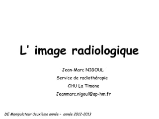 L’ image radiologique
                               Jean-Marc NIGOUL
                            Service de radiothérapie
                                   CHU La Timone
                            Jeanmarc.nigoul@ap-hm.fr



DE Manipulateur deuxième année – année 2012-2013
 