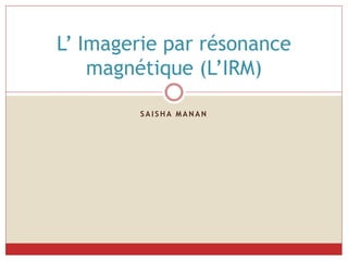S A I S H A M A N A N
L’ Imagerie par résonance
magnétique (L’IRM)
 