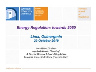 Energy Regulation: towards 2050
Lima, Osinergmin
23 October 2019
Jean-Michel Glachant
Loyola de Palacio Chair Prof.
& Director Florence School of Regulation
European University Institute (Florence, Italy)
 