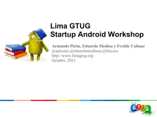 Lima GTUG
Startup Android Workshop
Armando Picón, Eduardo Medina y Freddy Cahuaz
@apiconz,@eduardomedinaa,@frecaze
http://www.limagtug.org
Octubre, 2011
 