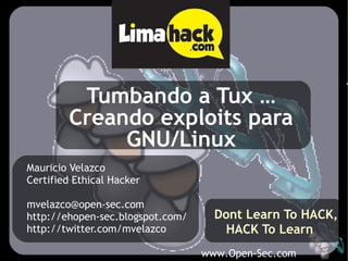 www.Open-Sec.com
Tumbando a Tux …
Creando exploits para
GNU/Linux
Mauricio Velazco
Certified Ethical Hacker
mvelazco@open-sec.com
http://ehopen-sec.blogspot.com/
http://twitter.com/mvelazco
Dont Learn To HACK,
HACK To Learn
 