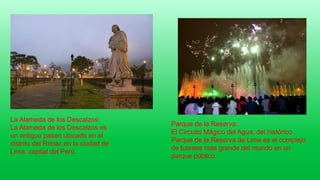 La Alameda de los Descalzos:
La Alameda de los Descalzos es
un antiguo paseo ubicado en el
distrito del Rímac en la ciudad de
Lima, capital del Perú.
Parque de la Reserva:
El Circuito Mágico del Agua, del histórico
Parque de la Reserva de Lima es el complejo
de fuentes más grande del mundo en un
parque público.
 