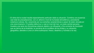 ◦ El clima de la ciudad resulta especialmente particular dada su situación. Combina una ausencia
casi total de precipitaciones, con un altísimo nivel de humedad atmosférica y persistente
cobertura nubosa. Así, sorprende por sus extrañas características a pesar de estar ubicada en
una zona tropical a 12 grados latitud sur y casi al nivel del mar. La costa central peruana,
muestra una serie de microclimas atípicos debido a la influyente y fría corriente de Humboldt
que se deriva de la Antártida, la cercanía de la cordillera de los Andes y su ubicación
geográfica, dándole a Lima un clima subtropical, fresco, desértico y húmedo a la vez.
 