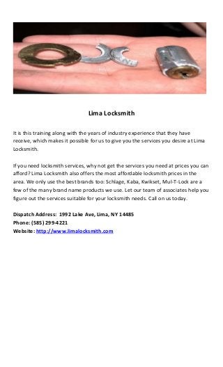 Lima Locksmith
It is this training along with the years of industry experience that they have
receive, which makes it possible for us to give you the services you desire at Lima
Locksmith.
If you need locksmith services, why not get the services you need at prices you can
afford? Lima Locksmith also offers the most affordable locksmith prices in the
area. We only use the best brands too: Schlage, Kaba, Kwikset, Mul-T-Lock are a
few of the many brand name products we use. Let our team of associates help you
figure out the services suitable for your locksmith needs. Call on us today.
Dispatch Address: 1992 Lake Ave, Lima, NY 14485
Phone: (585) 299-4221
Website: http://www.limalocksmith.com
 