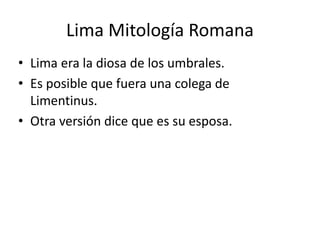 Lima Mitología Romana
• Lima era la diosa de los umbrales.
• Es posible que fuera una colega de
Limentinus.
• Otra versión dice que es su esposa.
 