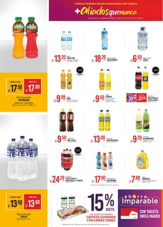 Agua sin gas
CIELO
Pack de 6 x 2.5 L
S/9.29XPACK
Gaseosa
SCHWEPPES
original / citrus
Pack de 2 x 1.5 L
S/18.20XPACK
Agua sin gas
SANMATEO
Pack de 6 x 2.5 L S/6.50XUNID.
Agua sin gas
CIELO
Unidad x 7 LS/13.20XPACK
Agua
SANLUIS
con gas / sin gas
Pack de 15 x 625 ml.
S/9.50XPACK
Gaseosa
BIGCOLA
Pack de 6 x 1.035 L
S/24.29XPACK
Gaseosa
COCACOLA+
INCAKOLA+FANTA
Pack de 3 x 3 L S/17.90XPACK
Rehidratante
GATORADE
Pack de 12 x 500 ml.
S/13.00XPACK
Gaseosa
VIVABACKUS
Pack de 15 x 450 ml.
S/31.50XPACK
AHORROXPACK S/1.50
S/30.00XPACK
PRECIOMAKROFERTA
Gaseosa
INCAKOLA/
COCACOLA
Pack de 6 x 1.5 L
•TROPIC FRUIT •MANDARINA •APPLE ICE • COOL BLUE
Imparable
a h o r r o
con tarjeta
unica makro
15%DSCTO.
CERVEZA GERMANIA
YENCARNESTERNEZ
*FOTOREFERENCIAL
TOMARBEBIDASALCOHÓLICASEN
EXCESOESDAÑINOPARALASALUD
E N M A R C A S M A K R O
Válido del 04 al 17 de junio del 2020. No válido en otras promociones.
S/7.89XUNID.
Jugo
TAMPICO
Citrus / Island punch
Unidad x 3.78 L
EVITAR SU CONSUMO
EXCESIVO
ALTO EN
AZÚCAR
EVITAR SU CONSUMO
EXCESIVO
ALTO EN
AZÚCAR
S/9.99XPACK
Jugo
KRIS
Citrus / Tropical punch
Pack de 12 x 450 ml. S/9.50XPACK
Jugo
CIFRUT
citrus punch /
fruit punch
Pack de 12 x 500 ml.
EVITAR SU CONSUMO
EXCESIVO
ALTO EN
AZÚCAR
Rehidratante
SPORADE
sabores variados
Pack de 12 x 475 / 500 ml.
A PARTIR DE 2 PACKS PRECIOXPACK
S/17.80
S/17.50XPACK
A PARTIR DE 2 PACKS PRECIOXPACK
S/13.60
S/13.50XPACK
PORQUEQUIERESSEGUIRAVANZANDOHOYSOMOS
#aliadosporelperú
INGRESA A: WWW.MAKRO.COM.PE/CAPACITACIONES
PORQUE QUIERES SEGUIR AVANZANDO, HOY SOMOS
 