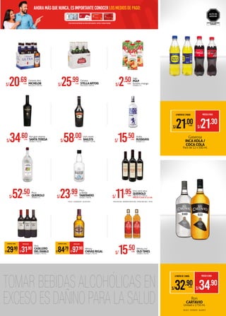 *OTRAS TARJETAS MASTERCARD: NO VÁLIDO PARA ALIMENTOS, LIMPIEZA Y CUIDADO PERSONAL
ahoramásquenunca,esimportanteconocerlosmediosdepago:
EVITAR SU CONSUMO
EXCESIVO
ALTO EN
AZÚCAR
S/34.60XUNID.
Ron gran reserva
SANTATERESA
Unidad x 750 ml.
S/52.50XUNID.
Pisco
QUEIROLO
Unidad x 2 L
A PARTIR DE 2 UNIDS. PRECIOXUNID.
S/31.90
S/29.90XUNID.
Vino
CASILLERO
DELDIABLO
Unidad x 750 ml.
S/58.00XUNID.
Irish cream
BAILEYS
Unidad x 750 ml.
S/23.99XUNID.
Pisco
La Botija
TABERNERO
Unidad x 700 ml.
A PARTIR DE 2 UNIDS. PRECIOXUNID.
S/97.90
S/84.79XUNID.
Whisky
CHIVASREGAL
Unidad x 750 ml.
S/15.50XUNID.
Vodka
RUSSKAYA
Unidad x 1 L
S/11.95XUNID.
Vino semi seco
QUEIROLO
Caja de 12 x 750 ml.
PRECIO X CAJA: S/ 137.88
S/15.50XUNID.
Whisky red
OLDTIMES
Unidad x 750 ml.
S/20.69XPACK
Cerveza ultra
MICHELOB
Pack de 6 x 355 ml. S/25.99XPACK
Cerveza
STELLAARTOIS
Pack de 6 x 330 ml. S/2.50XUNID.
Jugo
PULP
durazno /mango
Unidad x 1 L
Ron
CARTAVIO
Unidad x 1750 ml.
•ITALIA •QUEBRANTA •ACHOLADO •MAGDALENA •BARBERA BORGOÑA •BORGOÑA ABO. •ROSÉ
•BLACK •DORADO •BLANCO
Gaseosa
INCA KOLA /
COCA COLA
Pack de 12 x 500 ml.
A PARTIR DE 2 PACKS PRECIOXPACK
S/21.30
S/21.00XPACK
A PARTIR DE 2 UNIDS. PRECIOXUNID.
S/34.90
S/32.90XUNID.
 