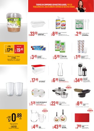 *
S/1.09XPQTE.
DESDE:
Vaso transparente
VASOT
Paquete de 50 unidades
Capacidad: 5.5 / 6.5 / 7 / 10 oz.
S/8.99XPQTE.
DESDE:
Envase transparente
DELI
Capacidad: 1/2 L / 1 L
Paquete de 50 / 200 / 250 unidades
Contenedor térmico CT5
SUPERFAST
Paquete de 200 unidadesS/33.59XPQTE.
S/2.99XPQTE.
Cuchara / tenedor
blanco # 10
LAEUROPEA
Bowl eco con tapa
U-THIL
Capacidad: 750 / 1300 ml.
Paquete de 12 unidades
Bolsas
T-SHIRTBIO
Medidas: 16 x 19 cm /
19 x 20 cm / 21 x 24 cm
Paquete de 100 unidadesS/5.99XPQTE.
DESDE:
Film plástico
DARNEL
Medidas: 30 m x 30 cm /
305 m x 30.5 cm / 609 x 30 cmS/3.49XUNID.
DESDE:
S/43.99XUNID.
DESDE:
Sartén de
cerámica
RECORD
#20 / 22 / 24 cm.
S/0.89XUNID.
APARTIR
DE 6 UNIDS.
Vaso prisma
7 1/4 oz
CRISTAR
Caja de 72 unidades
Caja móvil #50
REY SUPREMAS/17.49XUNID.
S/7.99XUNID.
Tabla para cortar
ARO
colores variados
Medida: 30 x 20 x 1 cm.
A PARTIR
DE 2 PQTES. PRECIOXPQTE.
S/19.49
S/17.49XPQTE.
DESDE:DESDE:
S/6.99XUNID.
Decantadores
Bacchus
PASABAHCE
Caja de 6 unidades x 0.5 / 1 L
PRECIO X CAJA DESDE: S/39.99
DESDE:
S/22.90XUNID.
Olla / cacerola
con tapa de vidrio
ARO
Medidas: 18 / 20 / 22 / 24 / 26 cm.
DESDE:
S/4.99XUNID.
Jarra
ARO
Capacidad : 0.5 / 1.3 L
DESDE:
Termo Sifón
FACUSA
Satinado / Nova
Acero inoxidable
Capacidad: 1.9 / 2.5 / 3 LS/34.99XUNID.
DESDE:
•RECTANGULAR •REDONDO •MUFFIN •GALLETA
S/1.39XUNID.
PLATODECORADO9"
Tendido / hondo
Caja de 48 unidades
PRECIO X CAJA DESDE: S/84.98
DESDE:
Moldes varios
ILKOS/8.90XUNID.
DESDE:
tenemosuncompromisoconNUESTROSALIADOS,poreso
trabajamosenelabastecimientocontinuodenuestrastiendas.
 