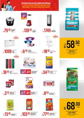 Recuerdarealizarunacompraresponsable
yllevatulistadecomprasparaunavisita
másrápidayefectivaanuestrastiendas.
S/18.50XROLLO
Stretch film
ARO
Colores / transparente
Rollo x 18" de 20 micras x 1.5 kg.
S/68.00XBOLSA
S/8.50XPQTE.
Toallas húmedas
PETCLAN
Paquete x 100 unidades
Alimento para perro
DOG CHOW
sabores variados
Bolsa x 8 kg.
Alimento para gato
RICOCAT
sabores variados
Bolsa x 9 kg.
Olla arrocera
TAURUS
Negra
Capacidad 1.8 LS/79.90XUNID.
Alimento para perro
Adulto / cachorro
MIMASKOT
sabores variados
Saco x 25 kg.S/103.90XSACO
Alimento para perro
THOR
Cachorro / clásico
Bolsa x 10 kg.S/34.20XBOLSA
DESDE:
Congeladora
Dual
ARO
Capacidad: 300 LS/1099
S/3.70XUNID.
Alimento húmedo
RICOCAN
sabores variados
Unidad x 330 g.
S/1749Bc cooler
GELATOR
Capacidad: 350 L
Escobas
DKASA
Superbarretodo /
barretodo / superprácticaS/6.90XUNID.
DESDE:
Arena para gato
KLINKAT
Bolsa x 5 / 10 / 20 kg.S/13.80XBOLSA
DESDE:
Alimento para perro
NUTRICAN
Adulto / cachorro
Saco x 25 kg.S/77.50XSACO
DESDE:
Alimento para gato
MIMASKOT
Gatitos / gatos
Bolsa x 9 kg.AHORROXBOLSA S/3.50
PRECIOMAKROFERTA
S/59.90XBOLSA
S/56.40XBOLSA
S/18.90XUNID.
Silla monaco
colores variados
ARO
DESDE:
Alimento para gato
FRISKIES
Selección especial
Bolsa x 7.2 kg.AHORROXBOLSA S/4.00
PRECIOMAKROFERTA
S/66.00XBOLSA
S/62.00XBOLSA
S/58.50XBOLSA
DESDE:
S/8.00XUNID.
AHORRA
ADICIONAL:
Licuadora
monterrey
OSTERS/139.90XUNID.
 