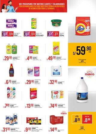 *
Lejía
ARO
Galón x 4 kg.
S/7.89XUNID.
Ambientadores
GLADE
Fragancias variadas
Unidad x 400 ml.
S/29.90XUNID.
Quitamanchas
en polvo
VANISH
Blanco / rosa
Unidad x 900 gr.
Detergente
PATITO
Floral / limón
Paquete de 6 x 140 / 150 g.S/4.89XPQTE.
Pañal super premium
BABYSEC
Talla: g / xg / xxg
Paquete de 48/44/40/36 unidadesS/31.50XPQTE.
Toallas húmedas
TUINIES
Minions / Minnie / Mickey /
Hello Kitty / Frozen
Pack de 2 x 56 unidadesS/9.50XPACK
S/14.99XUNID. Jaba cosechera
ARO
S/29.90XUNID.
Lavavajilla líquida
SAPOLIO
limón / manzana
Unidad x 5 L S/49.90XUNID.
Detergente
SAPOLIO
Floral / limón / bebé
Unidad x 8 kg.
S/13.90XDISPLAY
Protectores
CAREFREE
Original / brisa
Display de 150 unidades
Lejía tradicional
LIGURIA
Unidad x 18 kg.S/32.90XUNID.
Papel higiénico
doble hoja
NOBLE
Paquete de 10 x 2 rollosAHORROXPQTE. S/1.00
PRECIOMAKROFERTA
S/11.90XPQTE.
S/10.90XPQTE.
Esponja verde
2 en 1
SCOTCHBRITE
Paquete de 6 unidadesAHORROXPQTE. S/1.00
PRECIOMAKROFERTA
S/11.50XPQTE.
S/10.50XPQTE.
Lavavajilla
limón
AYUDIN
Unidad x 1 kg.AHORROXUNID. S/0.50
PRECIOMAKROFERTA
S/5.70XUNID.
S/5.20XUNID.
A PARTIR
DE 2 UNIDS. PRECIOXUNID.
S/8.90
S/8.20XUNID.
Detergente
ACE
Unidad x 9 kg.
S/59.90XUNID.
S/74.90XPQTE.
Toallas húmedas
HUGGIES
One & Done
Paquete x 720 unidades
Suavizante
DOWNY
Fragancias variadas
Unidad x 750 ml.S/6.70XUNID.
Nos preocupamos por nuestros clientes y colaboradores
poresomanejamosentodasnuestrastiendasunprotocolo
dedesinfeccióntodaslasemanas.
 