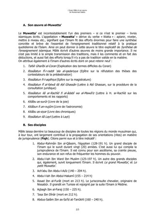 L’Imam Mâlik et son œuvre.
                                          De Muhammad Diakho.




   A. Son œuvre al-Muwatta’

Le Muwatta’ est incontestablement l’un des premiers – si ce n’est le premier – livres
islamiques écrits. L’appellation « Muwatta’ » dérive du verbe « Watta » : aplanir, niveler,
mettre à niveau etc., signifiant que l’Imam fit des efforts énormes pour faire une synthèse
concrète et brève de l’essentiel de l’enseignement traditionnel relatif à la pratique
quotidienne de l’Islam. Ainsi on peut donner à cette œuvre le titre explicatif de Synthèse de
l’enseignement islamique. Mâlik écrivit d’autres œuvres de moins grande importance. Il ne
s’est pas limité à la simple transmission des traditions, mais il les commente et en fait des
déductions, et aussi fait des efforts lorsqu’il n’y a pas de tradition valide en la matière.
On attribue également à l’Imam d’autres écrits dont on peut retenir neuf :
   1. Tafsîr Gharîbi al-Coran (Explication des termes difficiles du Coran)
   2. Rissâlatun fî-r-raddi ‘ala al-qadariyya (Epître sur la réfutation des thèses des
      contestateurs de la prédestination)
   3. Rissâlatun fi-l-aqdhiya (Epître sur la magistrature)
   4. Rissâlatun fî al-fatwâ ilâ Abî Ghassân (Lettre à Abî Ghassan, sur la procédure de la
      consultation juridique)
   5. Rissâlatun ilâ ar-Rachîd fi al-âdabî wa al-Mawâ’iz (Lettre à H. ar-Rachîd sur les
      comportements et les rapports)
   6. Kitâbu as-surûr (Livre de la joie)
   7. Kitâbun fi an-nujûm (Livre de l’astronomie)
   8. Kitâbu as-siyar (Livre des chroniques)
   9. Rissâlatun ilâ Layt (Lettre à Layt)

   B. Ses disciples

Mâlik laissa derrière lui beaucoup de disciples de toutes les régions du monde musulman qui,
à leur tour, ont largement contribué à la propagation de ses orientations (rites) en matière
de jurisprudence (Fiqh). Citons parmi eux et à titre indicatif :
           1. Abdur-Rahmân Ibn al-Qâssim, l’égyptien (128-191 h). Un grand disciple de
              l’Imam qui le suivit durant vingt (20) années. C’est aussi lui qui compila la
              jurisprudence de l’Imam. Il est connu pour son ascétisme, sa crainte pieuse,
              son endurance et son refus de fréquenter les hommes du pouvoir.
           2. Abdu-l-lah Ibn Ward Ibn Muslim (125-197 h). Un autre des grands disciples
              qui, également, suivit longuement l’Imam. Il écrivit Le grand Muwatta’, et Le
              petit Muwatta’.
           3. Ach’abu Ibn Abdu-l-Azîz (140 – 204 h).
           4. Abdu-l-lah Ibn Abdul-Hakamî (155 – 214 h)
           5. Assad Ibn al-Furât (mort en 213 h). Le jurisconsulte chevalier, originaire de
              Nissabûr. Il grandit en Tunisie et rejoignit par la suite l’Imam à Médine.
           6. Açbagh Ibn al-Faraj (150 – 225 h).
           7. ‘Issa Ibn Dînâr (mort en 212 h).
           8. Abdus-Salâm Ibn as-Sa’îd at-Tanûkhî (160 – 240 h).


                                                 2/3
 