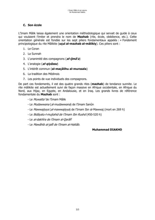 L’Imam Mâlik et son œuvre.
                                          De Muhammad Diakho.




   C. Son école

L’Imam Mâlik laissa également une orientation méthodologique qui servait de guide à ceux
qui voulaient l’imiter et prendra le nom de Mazhab (rite, école, obédience, etc.). Cette
orientation générale est fondée sur les sept piliers fondamentaux appelés : « Fondement
principologique du rite Mâlikite (uçul al-mazhab al-mâlikiy). Ces piliers sont :
   1. Le Coran
   2. La Sunnah
   3. L’unanimité des compagnons (al-ijmâ’u)
   4. L’analogie (al-qiyâssu)
   5. L’intérêt commun (al-maçâlihu al-murssala)
   6. La tradition des Médinois
   7. Les points de vue individuels des compagnons.
De part ces fondements, il est des quatre grands rites (mazhab) de tendance sunnite. Le
rite mâlikite est actuellement suivi de façon massive en Afrique occidentale, en Afrique du
Nord, aux Hijaz, en Egypte, en Andalousie, et en Iraq. Les grands livres de référence
fondamentale du Mazhab sont :
       - Le Muwatta’ de l’Imam Mâlik
       - Le Mudawwana (al-mudawwana) de l’Imam Sanûn
       - Le Mawwajiyya (al-mawwajiyya) de l’Imam Ibn al-Mawwaj (mort en 269 h)
       - Le Bidâyatu-l-mujtahid de l’Imam Ibn Rushd (450-520 h)
       - Le al-dakhîra de l’Imam al-Qarâfî
       - Le Mawâhib al-jalîl de l’Imam al-Hattâb.
                                                                    Muhammad DIAKHO




                                                 3/3
 