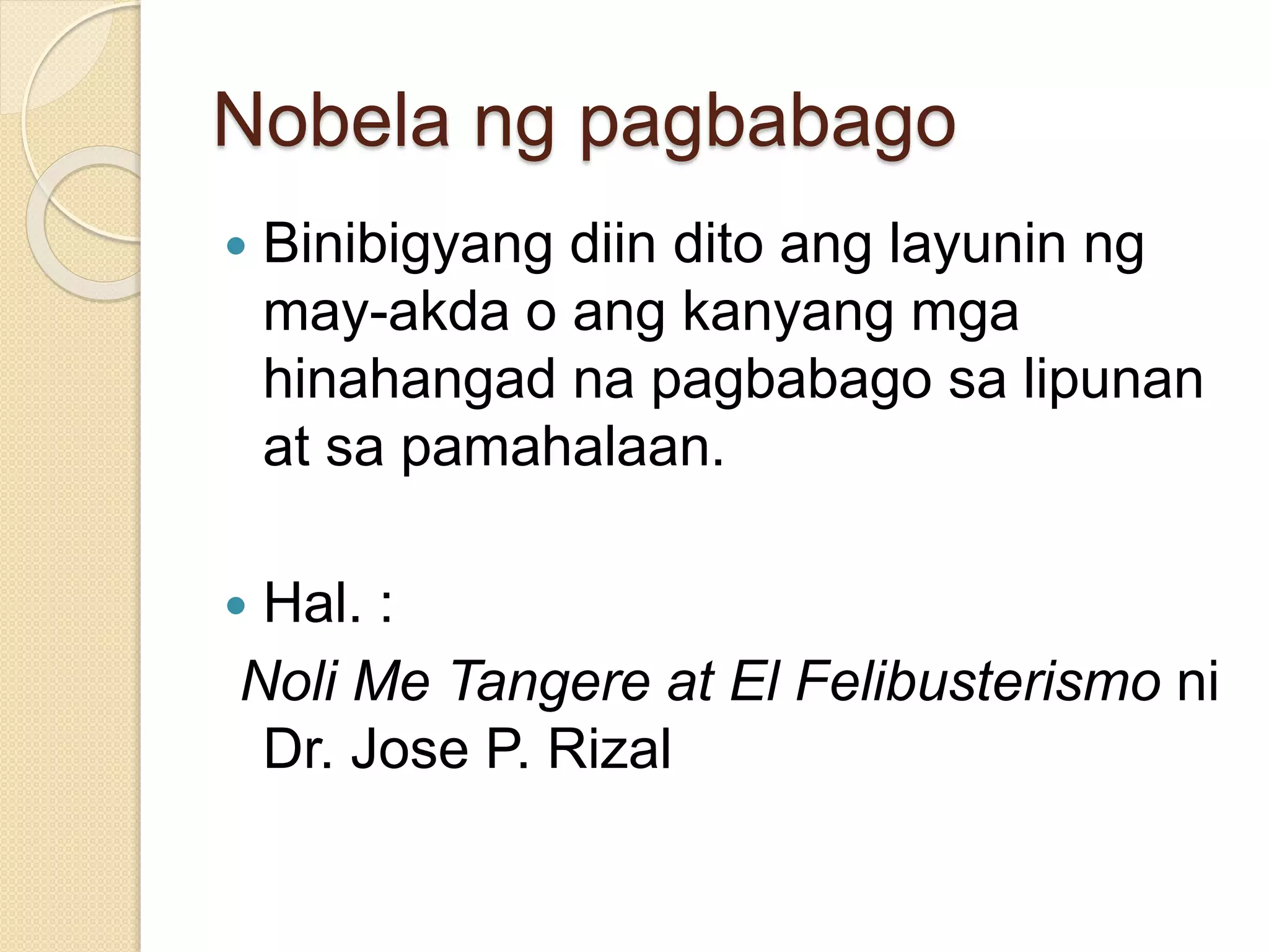 Nobela ng pagbabago 
 Binibigyang diin dito ang layunin ng 
may-akda o ang kanyang mga 
hinahangad na pagbabago sa lipunan 
at sa pamahalaan. 
 Hal. : 
Noli Me Tangere at El Felibusterismo ni 
Dr. Jose P. Rizal 
 
