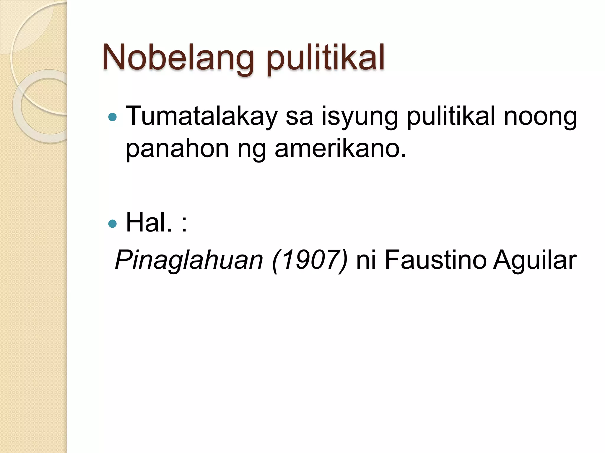 Nobelang pulitikal 
 Tumatalakay sa isyung pulitikal noong 
panahon ng amerikano. 
 Hal. : 
Pinaglahuan (1907) ni Faustino Aguilar 
 