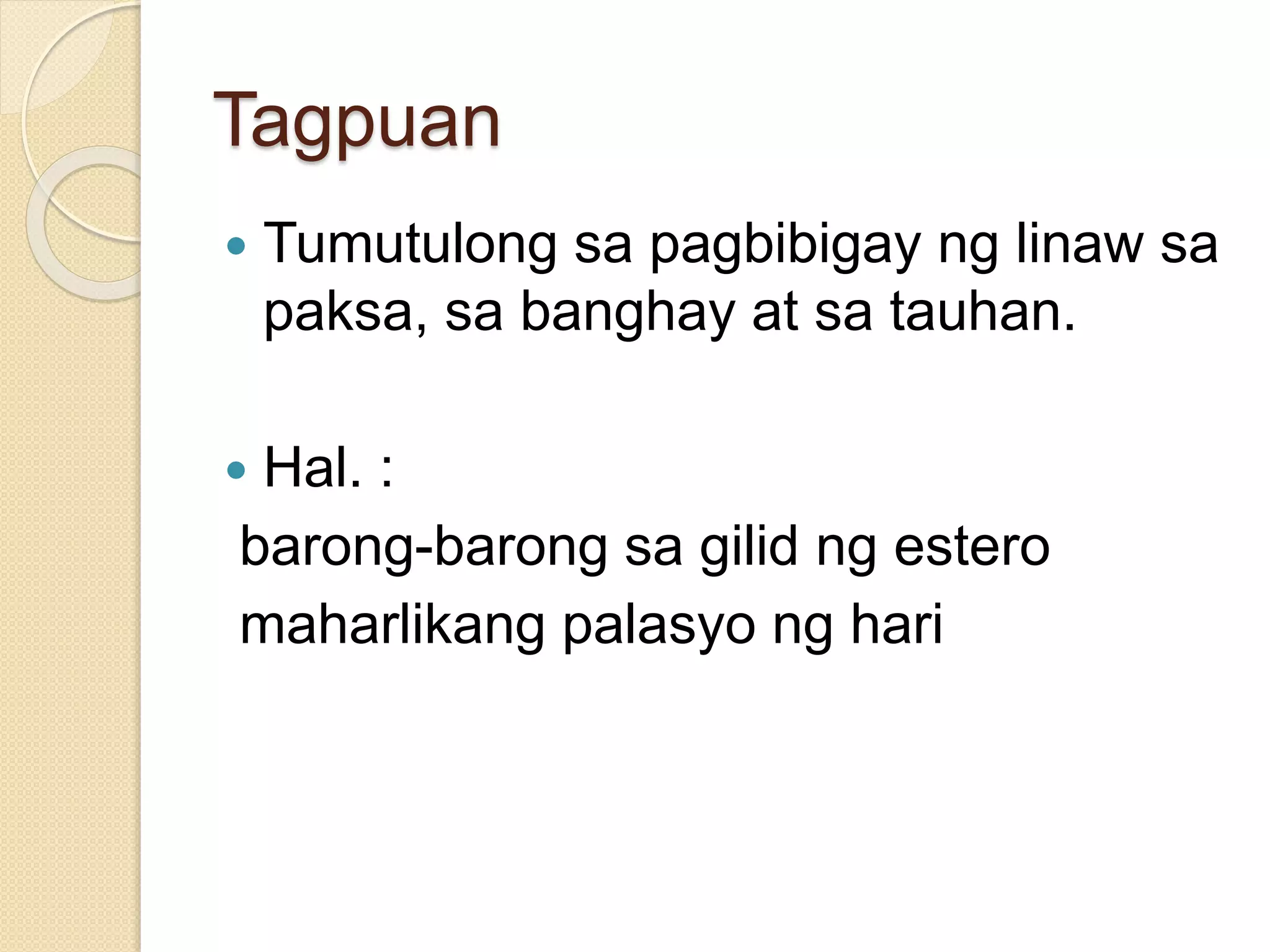 Tagpuan 
 Tumutulong sa pagbibigay ng linaw sa 
paksa, sa banghay at sa tauhan. 
 Hal. : 
barong-barong sa gilid ng estero 
maharlikang palasyo ng hari 
 