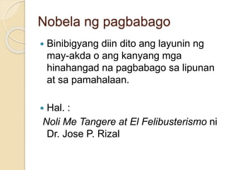 Nobela ng pagbabago 
 Binibigyang diin dito ang layunin ng 
may-akda o ang kanyang mga 
hinahangad na pagbabago sa lipunan 
at sa pamahalaan. 
 Hal. : 
Noli Me Tangere at El Felibusterismo ni 
Dr. Jose P. Rizal 
 