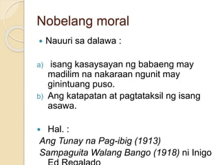 Nobelang moral 
 Nauuri sa dalawa : 
a) isang kasaysayan ng babaeng may 
madilim na nakaraan ngunit may 
ginintuang puso. 
b) Ang katapatan at pagtataksil ng isang 
asawa. 
 Hal. : 
Ang Tunay na Pag-ibig (1913) 
Sampaguita Walang Bango (1918) ni Inigo 
Ed Regalado 
 