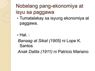Nobelang pang-ekonomiya at 
isyu sa paggawa 
 Tumatalakay sa isyung ekonomiya at 
paggawa. 
 Hal. : 
Banaag at Sikat (1905) ni Lope K. 
Santos 
Anak Dalita (1911) ni Patricio Mariano 
 