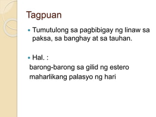 Tagpuan 
 Tumutulong sa pagbibigay ng linaw sa 
paksa, sa banghay at sa tauhan. 
 Hal. : 
barong-barong sa gilid ng estero 
maharlikang palasyo ng hari 
 
