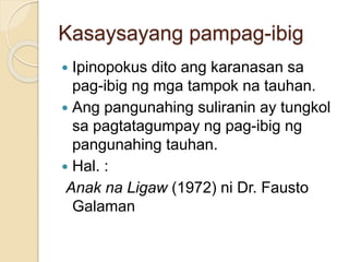 Kasaysayang pampag-ibig 
 Ipinopokus dito ang karanasan sa 
pag-ibig ng mga tampok na tauhan. 
 Ang pangunahing suliranin ay tungkol 
sa pagtatagumpay ng pag-ibig ng 
pangunahing tauhan. 
 Hal. : 
Anak na Ligaw (1972) ni Dr. Fausto 
Galaman 
 