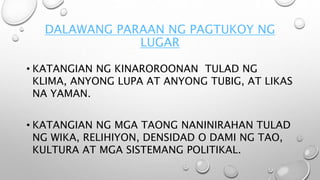 DALAWANG PARAAN NG PAGTUKOY NG
LUGAR
• KATANGIAN NG KINAROROONAN TULAD NG
KLIMA, ANYONG LUPA AT ANYONG TUBIG, AT LIKAS
NA YAMAN.
• KATANGIAN NG MGA TAONG NANINIRAHAN TULAD
NG WIKA, RELIHIYON, DENSIDAD O DAMI NG TAO,
KULTURA AT MGA SISTEMANG POLITIKAL.
 