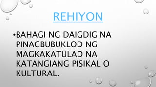 REHIYON
•BAHAGI NG DAIGDIG NA
PINAGBUBUKLOD NG
MAGKAKATULAD NA
KATANGIANG PISIKAL O
KULTURAL.
 