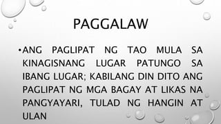 PAGGALAW
•ANG PAGLIPAT NG TAO MULA SA
KINAGISNANG LUGAR PATUNGO SA
IBANG LUGAR; KABILANG DIN DITO ANG
PAGLIPAT NG MGA BAGAY AT LIKAS NA
PANGYAYARI, TULAD NG HANGIN AT
ULAN
 
