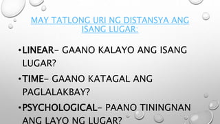 MAY TATLONG URI NG DISTANSYA ANG
ISANG LUGAR:
•LINEAR- GAANO KALAYO ANG ISANG
LUGAR?
•TIME- GAANO KATAGAL ANG
PAGLALAKBAY?
•PSYCHOLOGICAL- PAANO TININGNAN
ANG LAYO NG LUGAR?
 