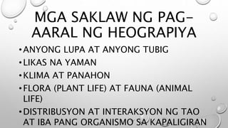 MGA SAKLAW NG PAG-
AARAL NG HEOGRAPIYA
•ANYONG LUPA AT ANYONG TUBIG
•LIKAS NA YAMAN
•KLIMA AT PANAHON
•FLORA (PLANT LIFE) AT FAUNA (ANIMAL
LIFE)
•DISTRIBUSYON AT INTERAKSYON NG TAO
AT IBA PANG ORGANISMO SA KAPALIGIRAN
 